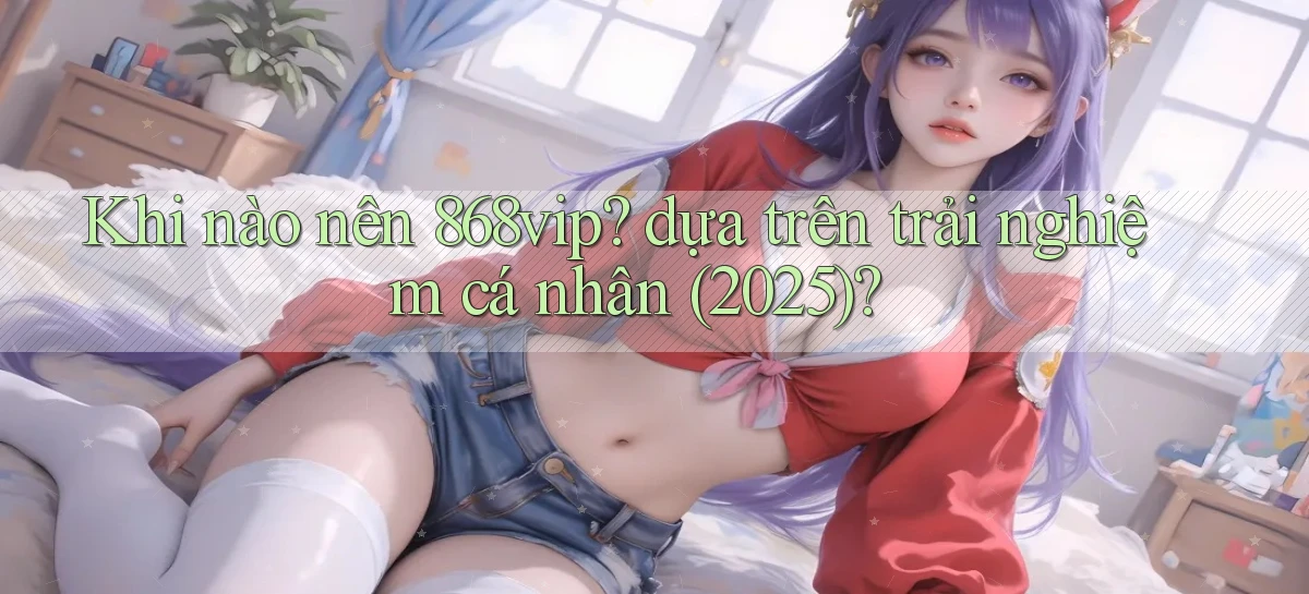 Khi nào nên 868vip dựa trên trải nghiệm cá nhân (2025)