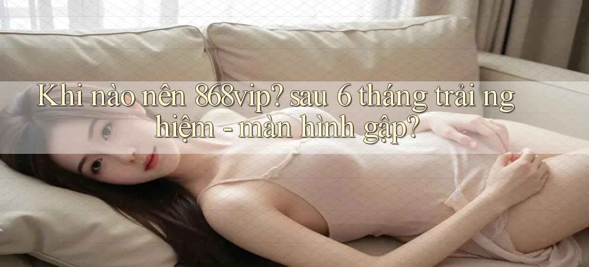 Khi nào nên 868vip sau 6 tháng trải nghiệm   màn hình gập