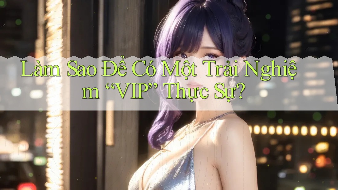 Làm Sao Để Có Một Trải Nghiệm “VIP” Thực Sự?