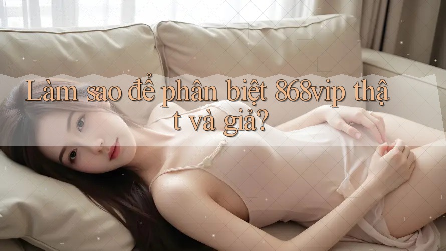 Làm sao để phân biệt 868vip thật và giả?