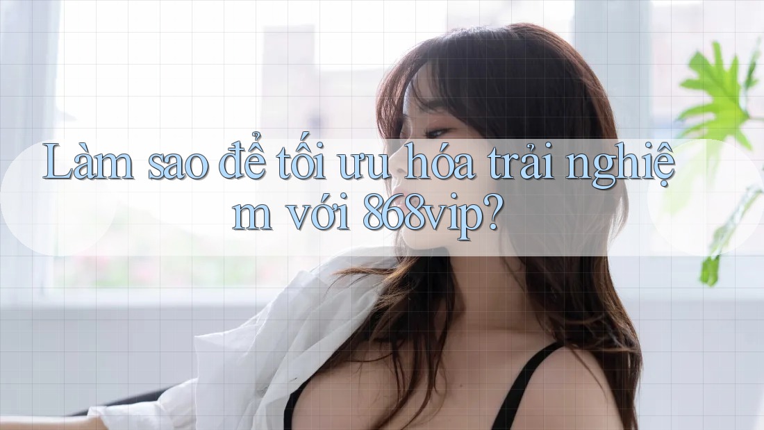 Làm sao để tối ưu hóa trải nghiệm với 868vip?