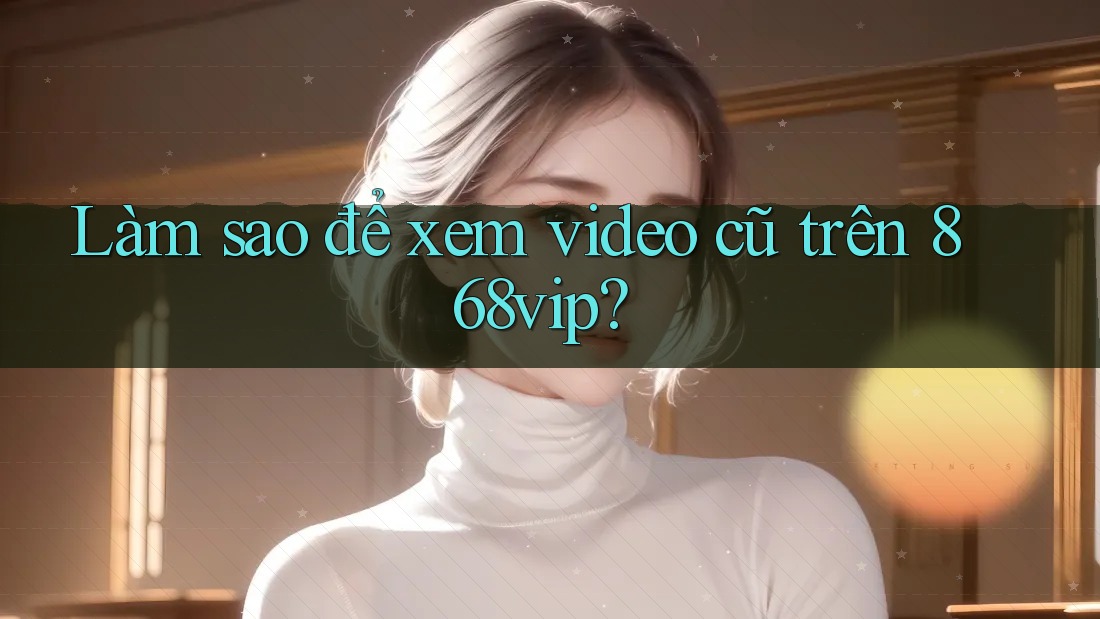 Làm sao để xem video cũ trên 868vip? Làm sao để xem video cũ trên 868vip?