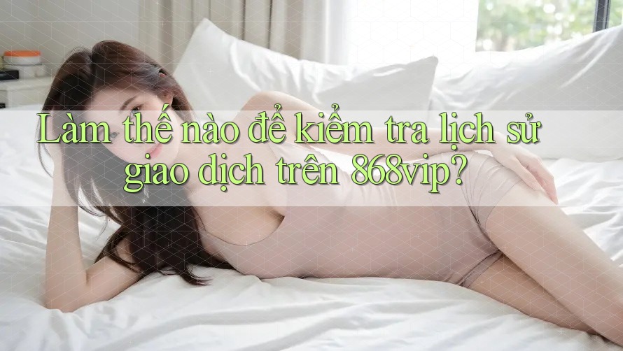 Làm thế nào để kiểm tra lịch sử giao dịch trên 868vip?