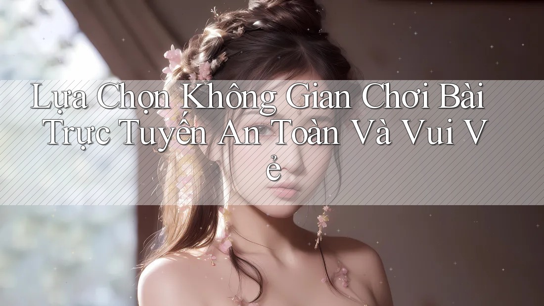 Lựa Chọn Không Gian Chơi Bài Trực Tuyến An Toàn Và Vui Vẻ