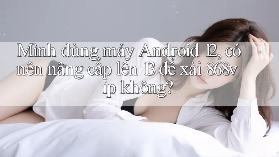 Mình dùng máy Android 12, có nên nâng cấp lên 13 để xài 868vip không? Mình dùng máy Android 12, có nên nâng cấp lên 13 để xài 868vip không?