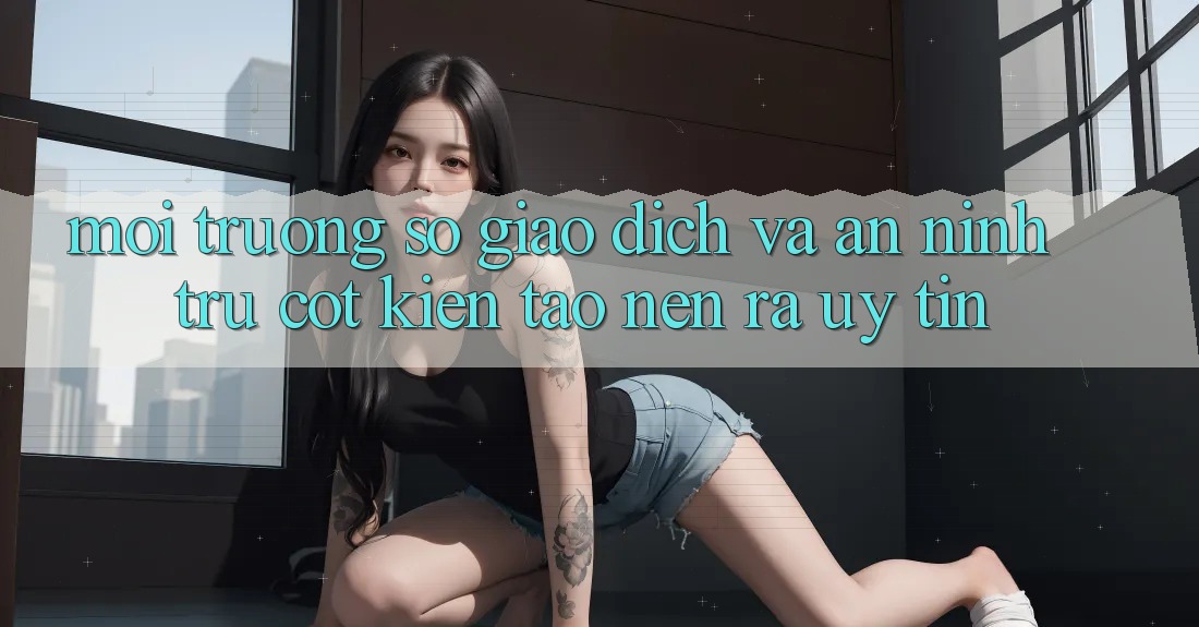 Môi trường số Giao Dịch Và An ninh: Trụ Cột Kiến tạo nên ra Uy Tín