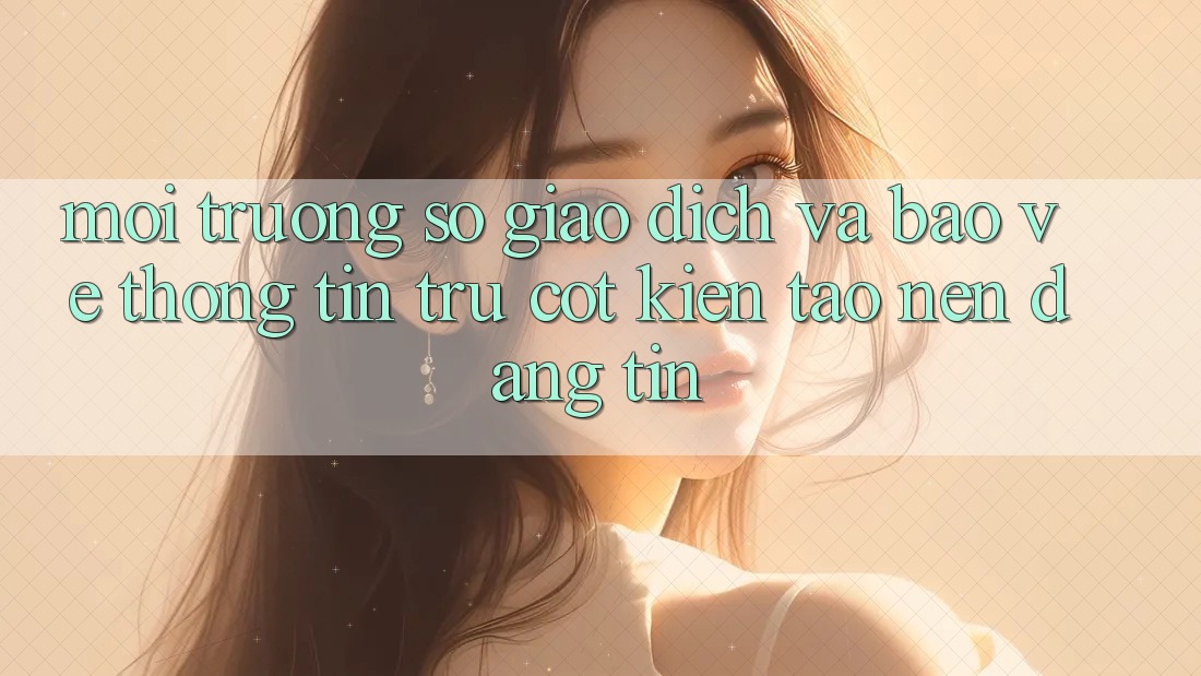 Môi trường số Giao Dịch Và Bảo vệ thông tin: Trụ Cột Kiến tạo Nên Đáng tin