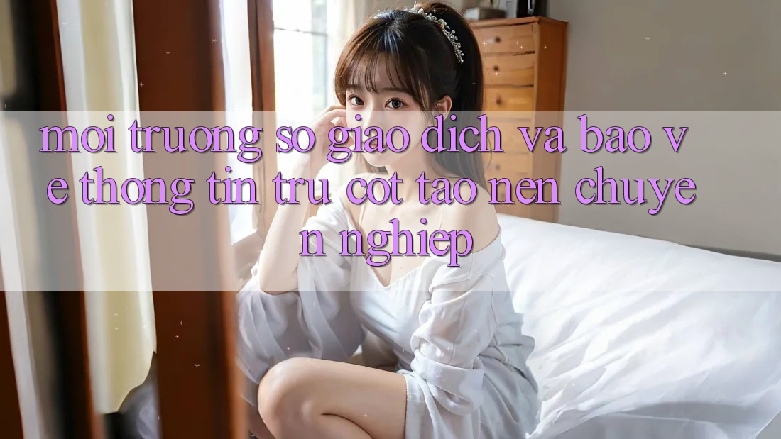 Môi trường số Giao Dịch Và Bảo vệ thông tin: Trụ Cột Tạo Nên Chuyên nghiệp