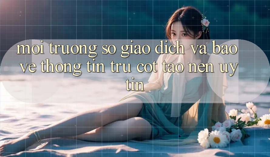 Môi trường số Giao Dịch Và Bảo vệ thông tin: Trụ Cột Tạo Nên Uy Tín