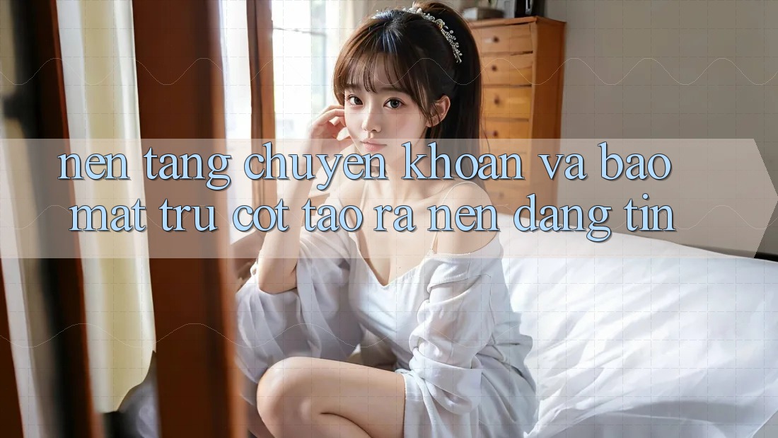 Nền tảng Chuyển khoản Và Bảo Mật: Trụ Cột Tạo ra Nên Đáng tin