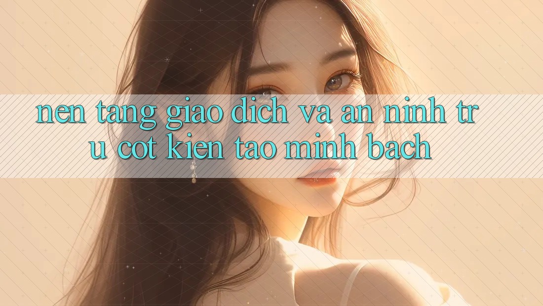 Nền tảng Giao Dịch Và An ninh: Trụ Cột Kiến tạo Minh bạch