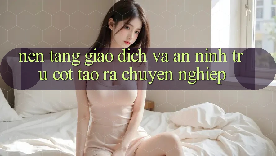 Nền tảng Giao Dịch Và An ninh: Trụ Cột Tạo ra Chuyên nghiệp