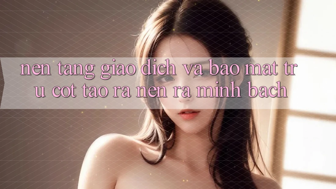 Nền tảng Giao Dịch Và Bảo Mật: Trụ Cột Tạo ra nên ra Minh bạch