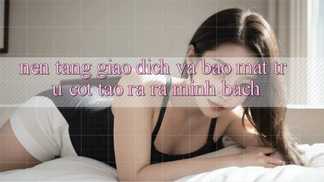 Nền tảng Giao Dịch Và Bảo Mật: Trụ Cột Tạo ra ra Minh bạch