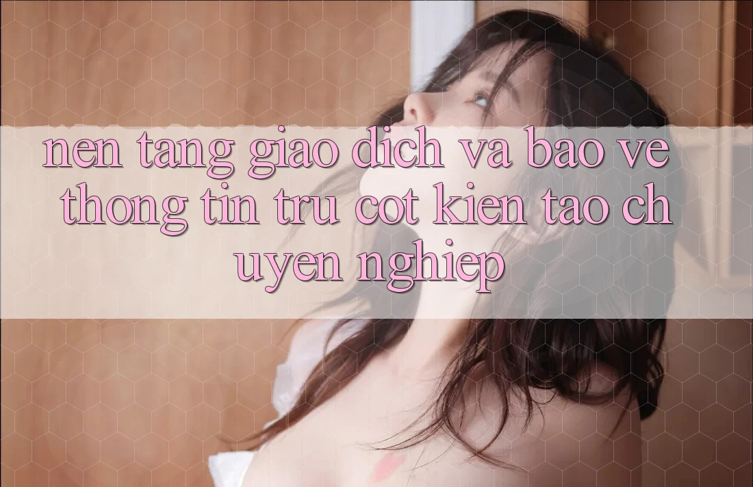Nền tảng Giao Dịch Và Bảo vệ thông tin: Trụ Cột Kiến tạo Chuyên nghiệp
