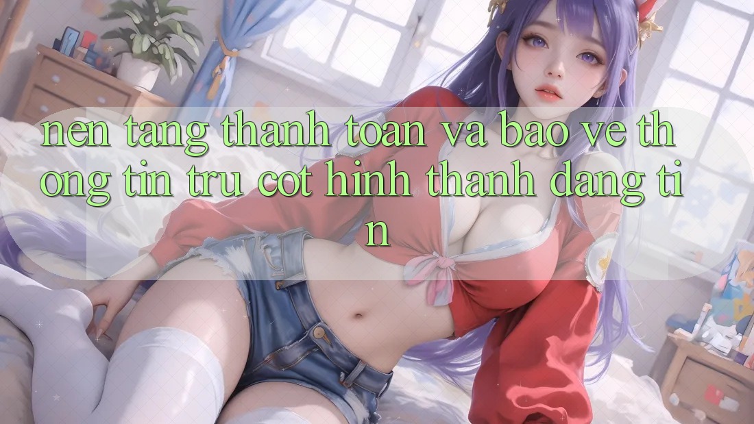 Nền tảng Thanh toán Và Bảo vệ thông tin: Trụ Cột Hình thành Đáng tin