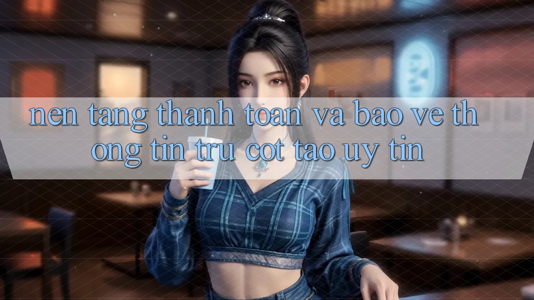 Nền tảng Thanh toán Và Bảo vệ thông tin: Trụ Cột Tạo Uy Tín