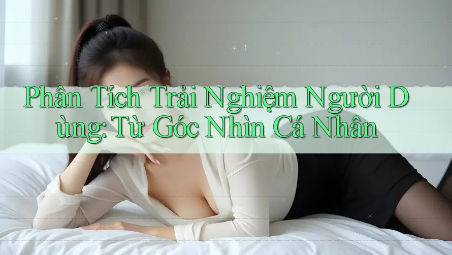 Phân Tích Trải Nghiệm Người Dùng: Từ Góc Nhìn Cá Nhân Phân Tích Trải Nghiệm Người Dùng: Từ Góc Nhìn Cá Nhân
