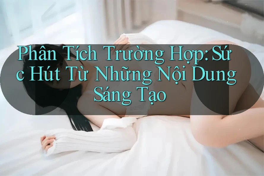 Phân Tích Trường Hợp: Sức Hút Từ Những Nội Dung Sáng Tạo