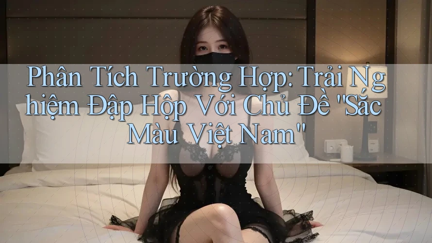 Phân Tích Trường Hợp: Trải Nghiệm Đập Hộp Với Chủ Đề “Sắc Màu Việt Nam”