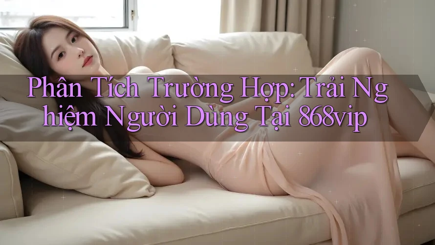 Phân Tích Trường Hợp: Trải Nghiệm Người Dùng Tại 868vip