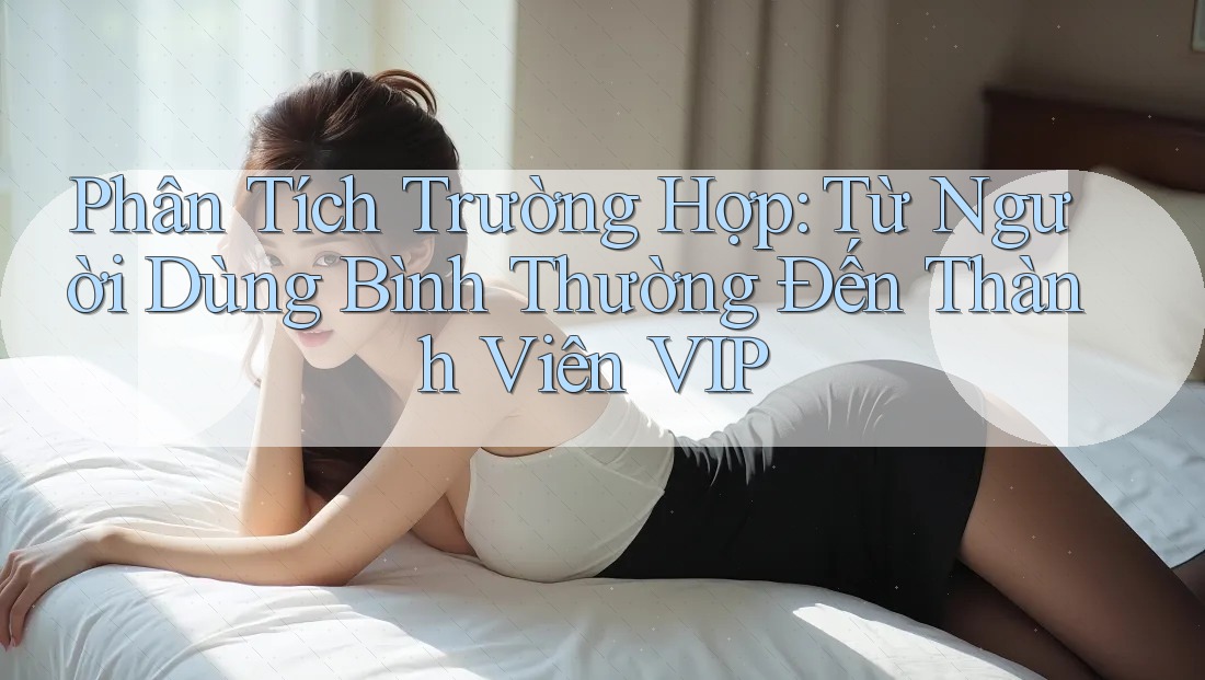 Phân Tích Trường Hợp: Từ Người Dùng Bình Thường Đến Thành Viên VIP