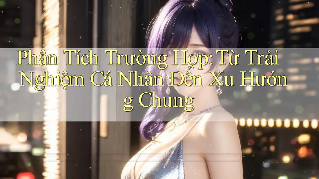 Phân Tích Trường Hợp: Từ Trải Nghiệm Cá Nhân Đến Xu Hướng Chung