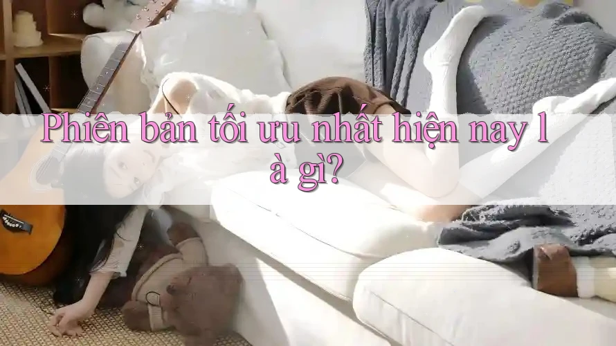 Phiên bản tối ưu nhất hiện nay là gì?