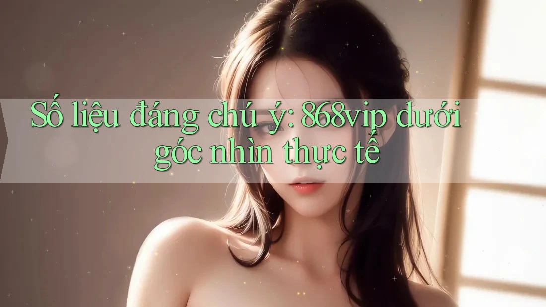 Số liệu đáng chú ý: 868vip dưới góc nhìn thực tế Số liệu đáng chú ý: 868vip dưới góc nhìn thực tế