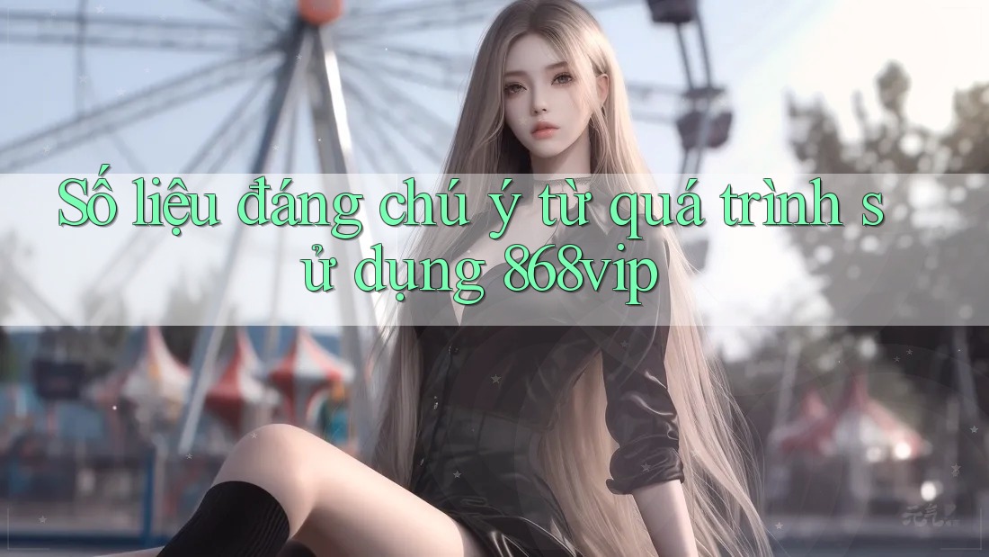 Số liệu đáng chú ý từ quá trình sử dụng 868vip