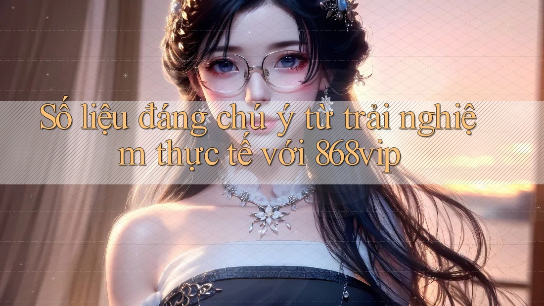 Số liệu đáng chú ý từ trải nghiệm thực tế với 868vip