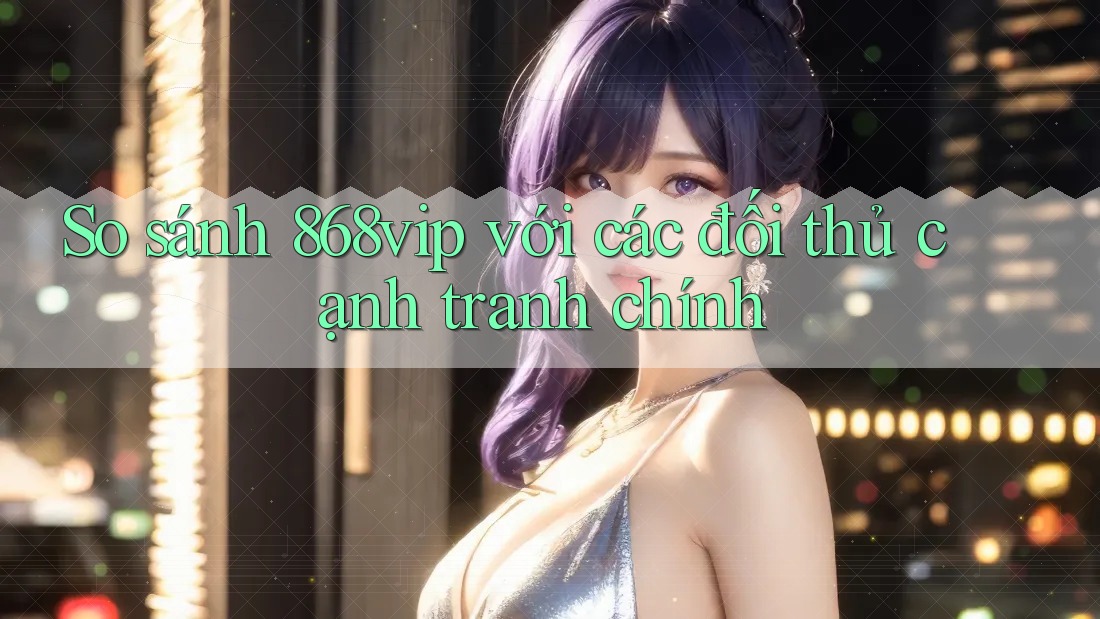 So sánh 868vip với các đối thủ cạnh tranh chính