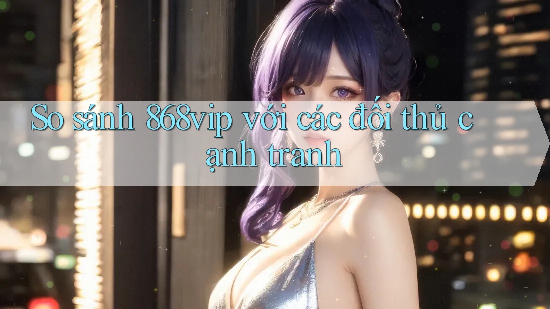 So sánh 868vip với các đối thủ cạnh tranh