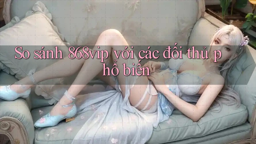 So sánh 868vip với các đối thủ phổ biến
