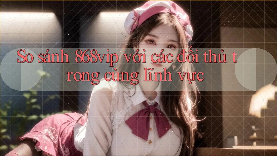 So sánh 868vip với các đối thủ trong cùng lĩnh vực