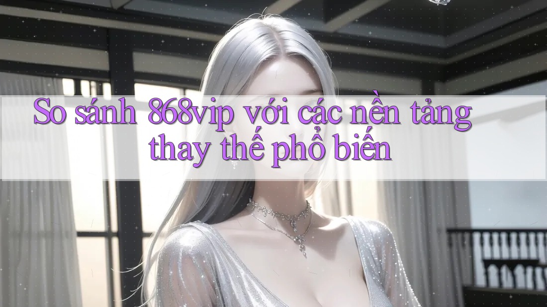 So sánh 868vip với các nền tảng thay thế phổ biến