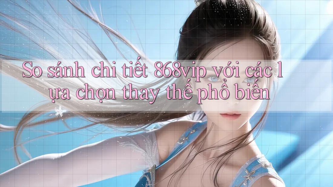 So sánh chi tiết 868vip với các lựa chọn thay thế phổ biến
