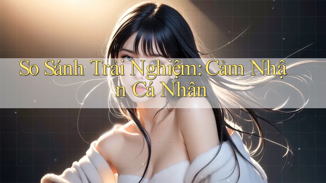 So Sánh Trải Nghiệm: Cảm Nhận Cá Nhân