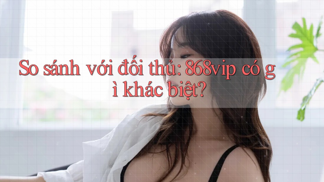 So sánh với đối thủ: 868vip có gì khác biệt?