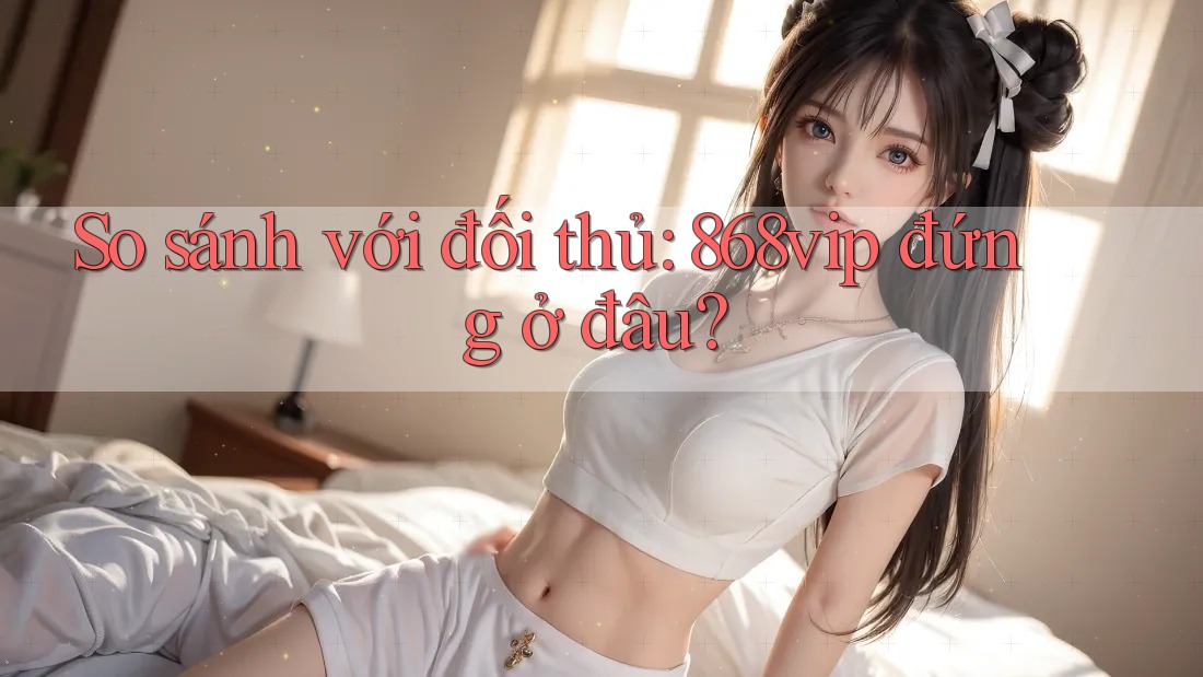 So sánh với đối thủ: 868vip đứng ở đâu?