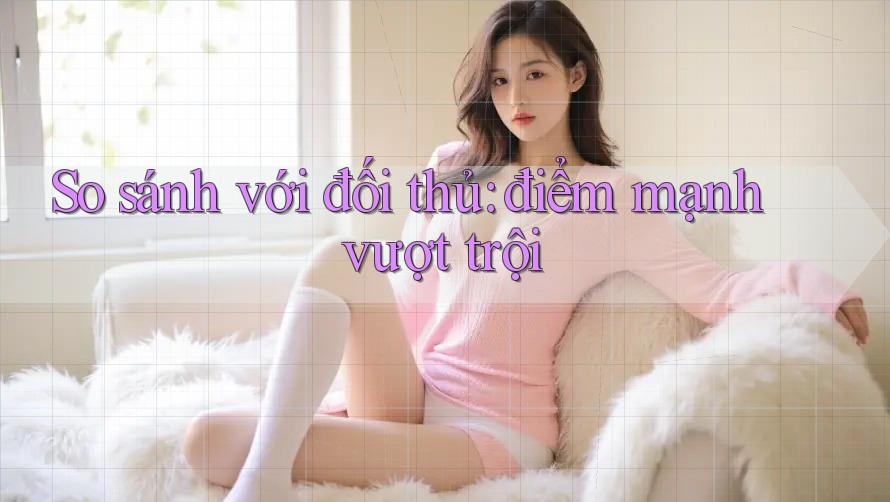 So sánh với đối thủ: điểm mạnh vượt trội