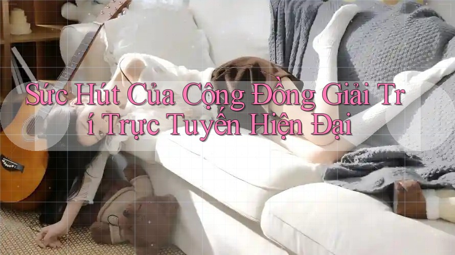 Sức Hút Của Cộng Đồng Giải Trí Trực Tuyến Hiện Đại