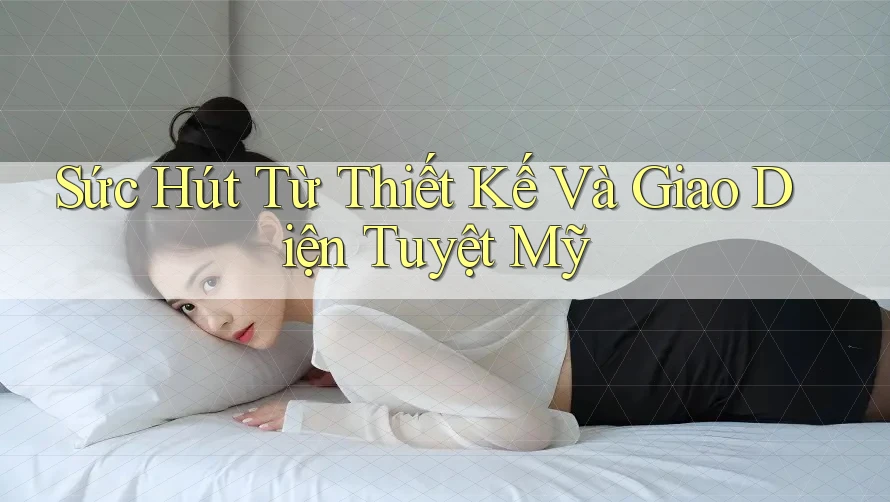 Sức Hút Từ Thiết Kế Và Giao Diện Tuyệt Mỹ