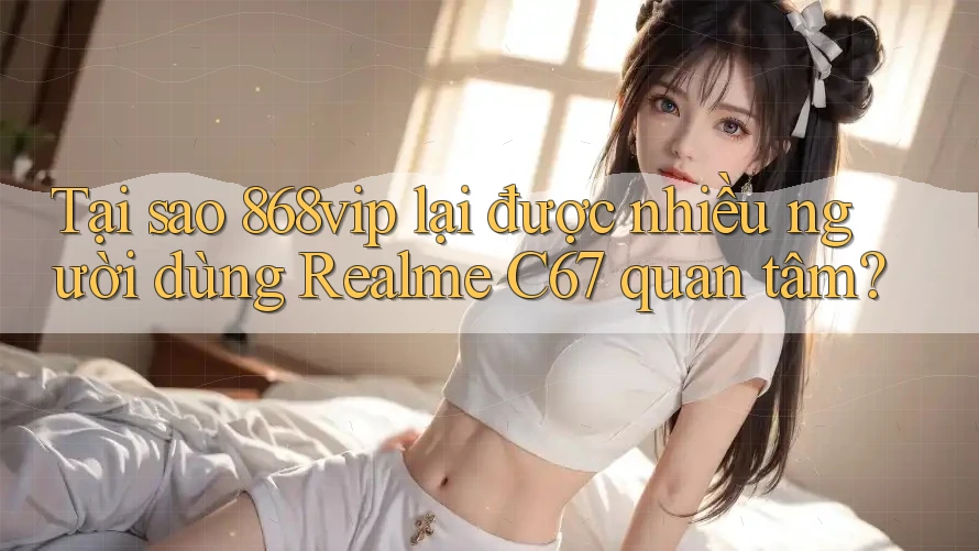 Tại sao 868vip lại được nhiều người dùng Realme C67 quan tâm? Tại sao 868vip lại được nhiều người dùng Realme C67 quan tâm?