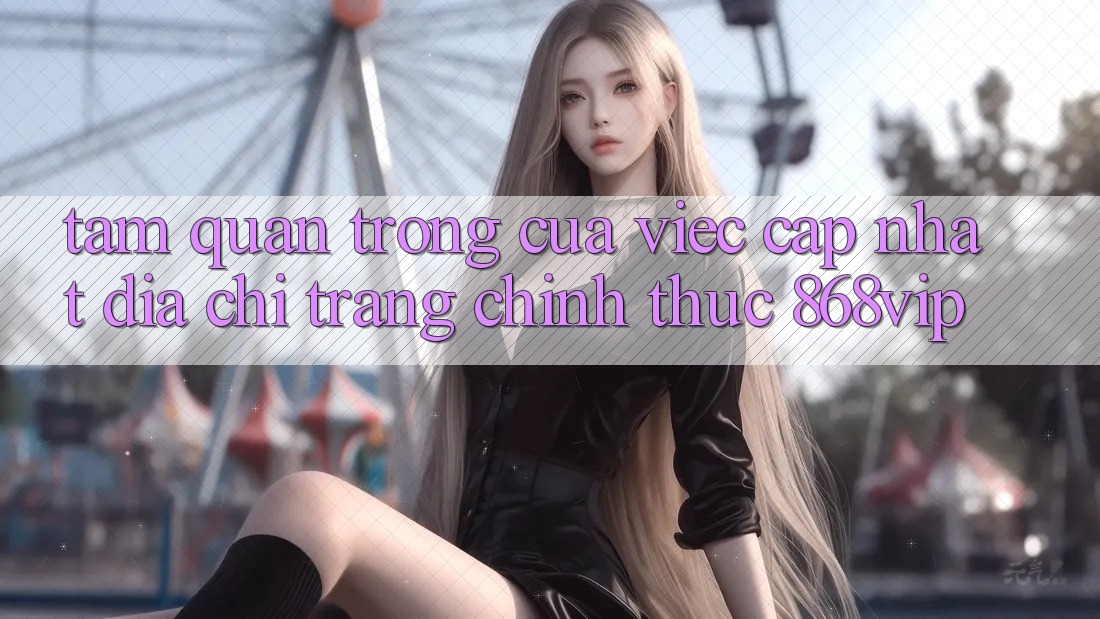 Tầm Quan Trọng Của Việc Cập Nhật Địa chỉ trang Chính Thức 868vip Tầm Quan Trọng Của Việc Cập Nhật Địa chỉ trang Chính Thức 868vip
