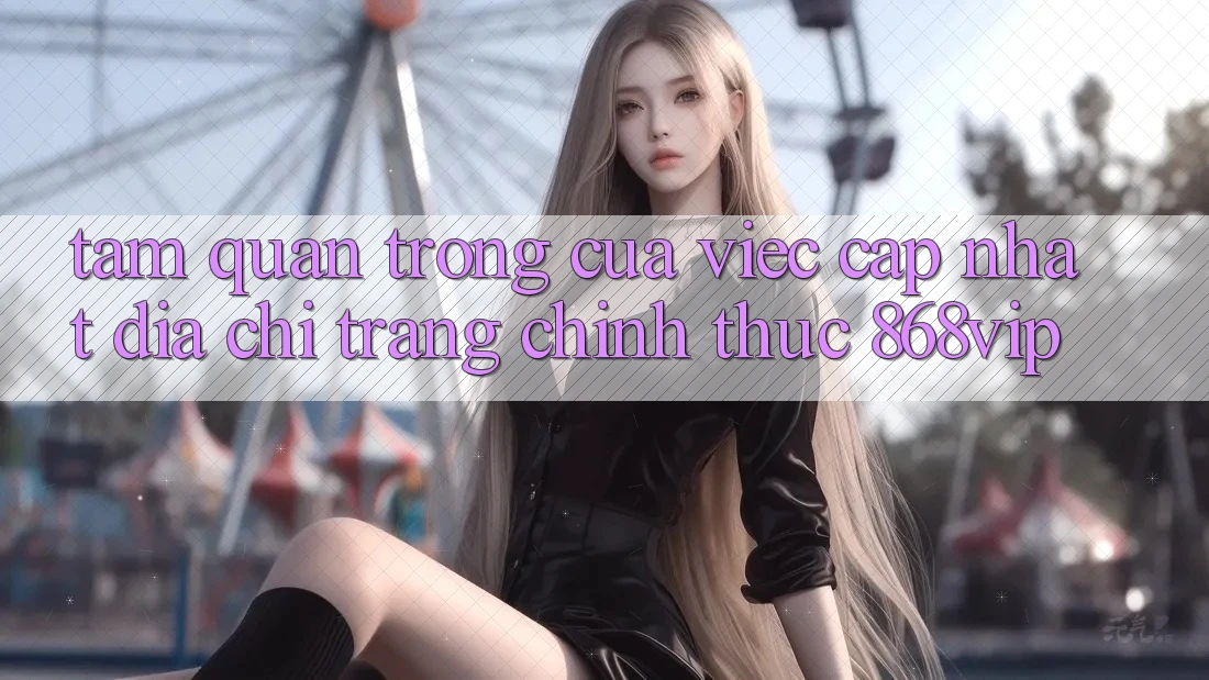 Tầm Quan Trọng Của Việc Cập Nhật Địa chỉ trang Chính Thức 868vip