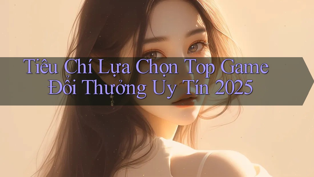 Tiêu Chí Lựa Chọn Top Game Đổi Thưởng Uy Tín 2025