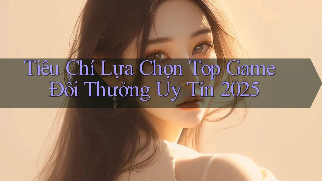 Tiêu Chí Lựa Chọn Top Game Đổi Thưởng Uy Tín 2025