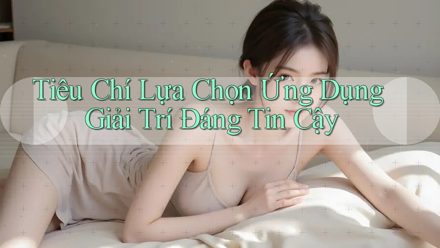 Tiêu Chí Lựa Chọn Ứng Dụng Giải Trí Đáng Tin Cậy