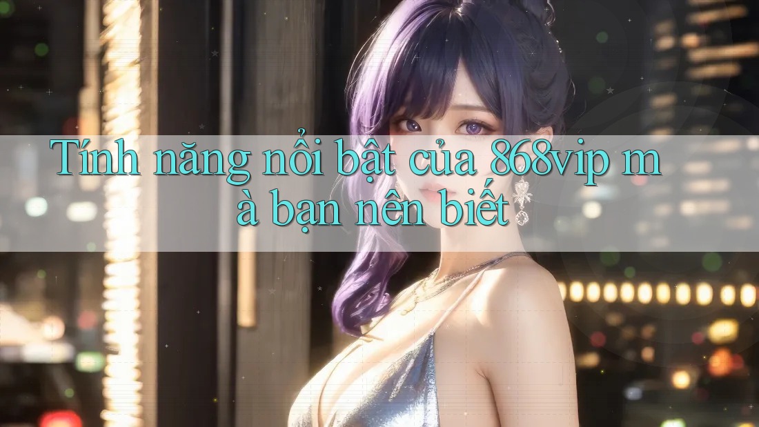 Tính năng nổi bật của 868vip mà bạn nên biết
